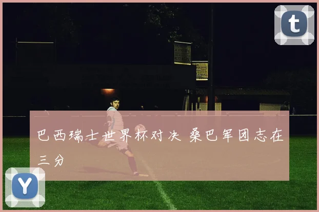 巴西瑞士世界杯对决 桑巴军团志在三分