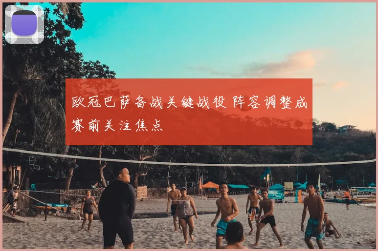 欧冠巴萨备战关键战役 阵容调整成赛前关注焦点