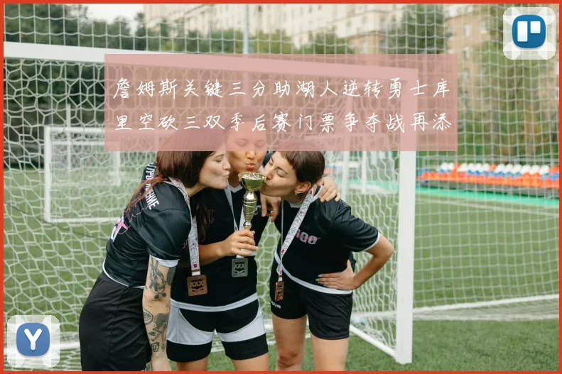 詹姆斯关键三分助湖人逆转勇士库里空砍三双季后赛门票争夺战再添变数
