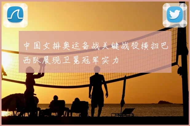 中国女排奥运备战关键战役横扫巴西队展现卫冕冠军实力