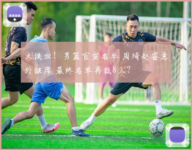 大换血！男篮官宣名单 周琦赵睿意外缺席 最终名单再裁8人？