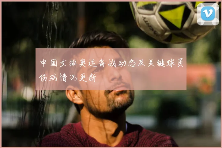 中国女排奥运备战动态及关键球员伤病情况更新