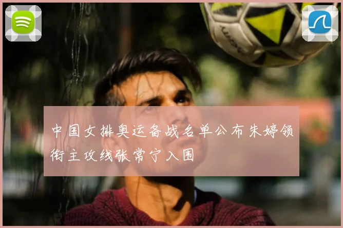 中国女排奥运备战名单公布朱婷领衔主攻线张常宁入围