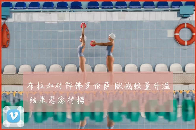 布拉加对阵佛罗伦萨 欧战较量升温 结果悬念待揭