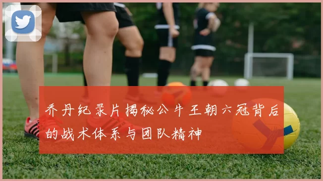 乔丹纪录片揭秘公牛王朝六冠背后的战术体系与团队精神