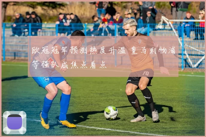 欧冠冠军预测热度升温 皇马利物浦等强队成焦点看点