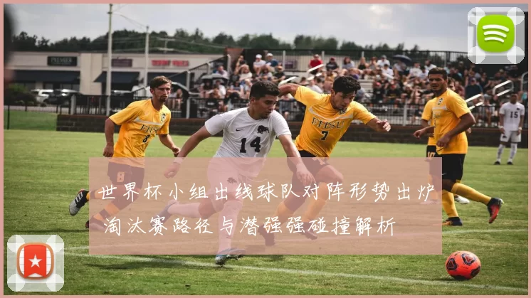 世界杯小组出线球队对阵形势出炉 淘汰赛路径与潜强强碰撞解析