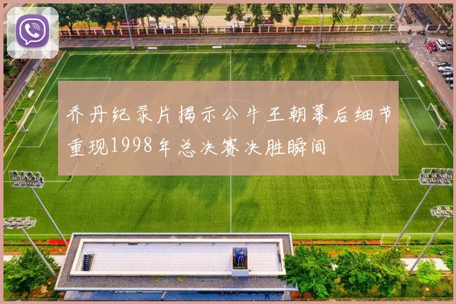 乔丹纪录片揭示公牛王朝幕后细节重现1998年总决赛决胜瞬间