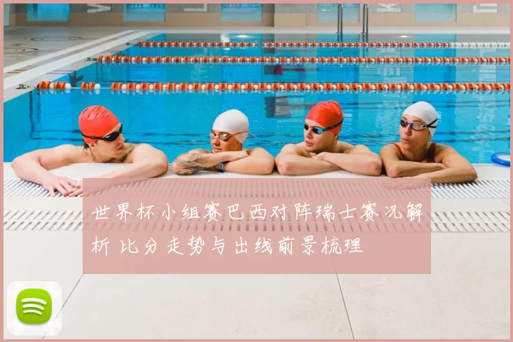 世界杯小组赛巴西对阵瑞士赛况解析 比分走势与出线前景梳理