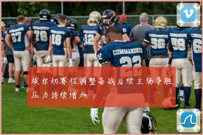 埃尔切赛程调整备战后续主场争胜压力持续增加