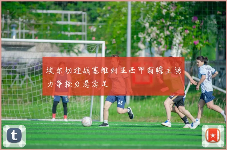 埃尔切迎战塞维利亚西甲前瞻主场力争抢分悬念足