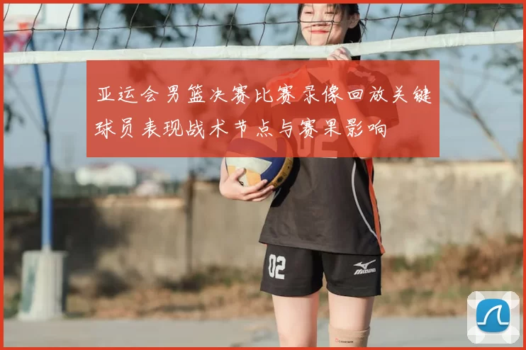 亚运会男篮决赛比赛录像回放关键球员表现战术节点与赛果影响