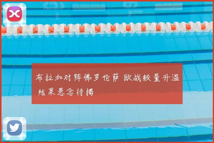 布拉加对阵佛罗伦萨 欧战较量升温 结果悬念待揭
