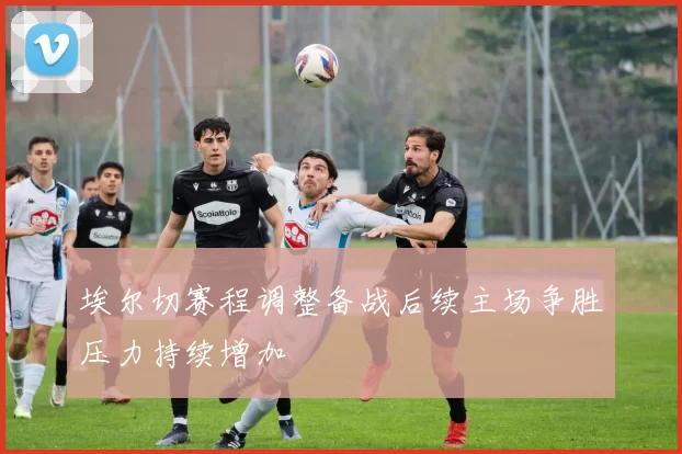 埃尔切赛程调整备战后续主场争胜压力持续增加