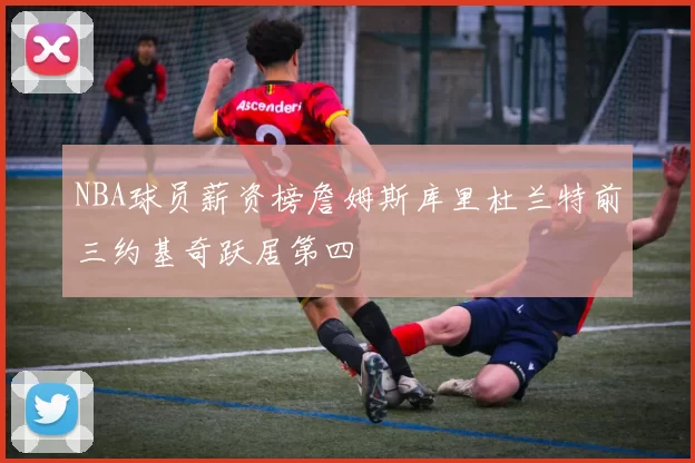 NBA球员薪资榜詹姆斯库里杜兰特前三约基奇跃居第四