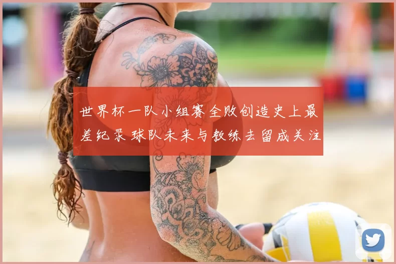 世界杯一队小组赛全败创造史上最差纪录 球队未来与教练去留成关注点