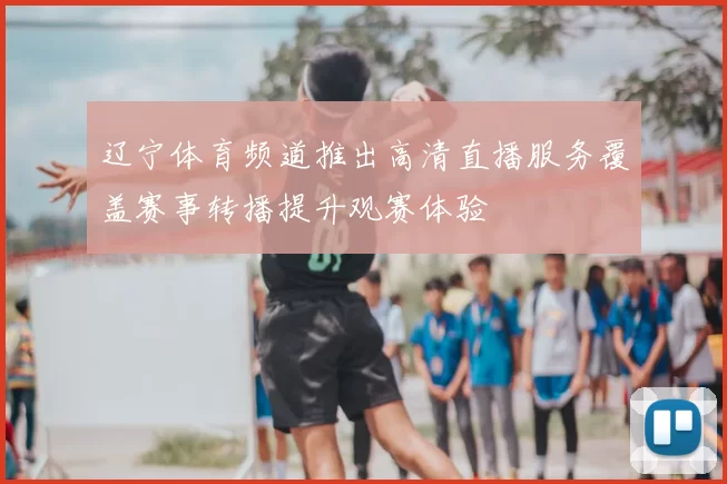 辽宁体育频道推出高清直播服务覆盖赛事转播提升观赛体验