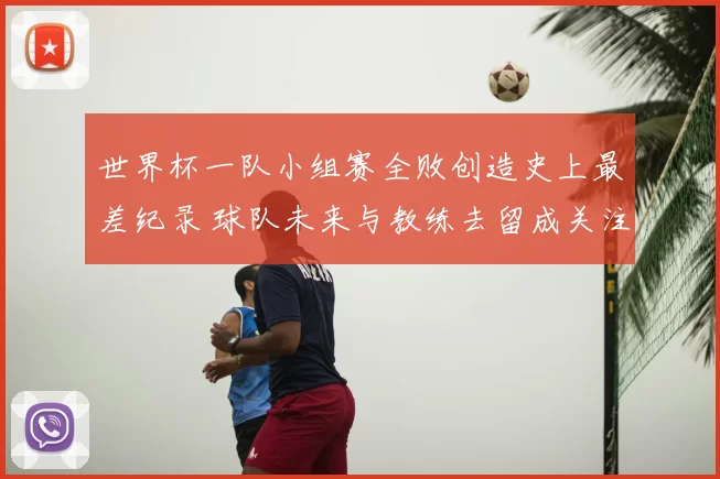 世界杯一队小组赛全败创造史上最差纪录 球队未来与教练去留成关注点