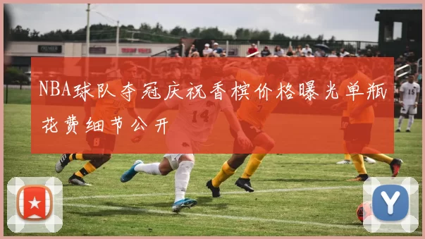 NBA球队夺冠庆祝香槟价格曝光单瓶花费细节公开