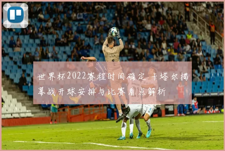世界杯2022赛程时间确定 卡塔尔揭幕战开球安排与比赛看点解析