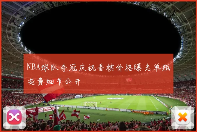 NBA球队夺冠庆祝香槟价格曝光单瓶花费细节公开
