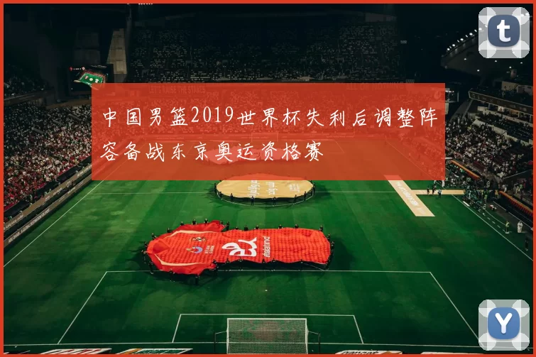 中国男篮2019世界杯失利后调整阵容备战东京奥运资格赛