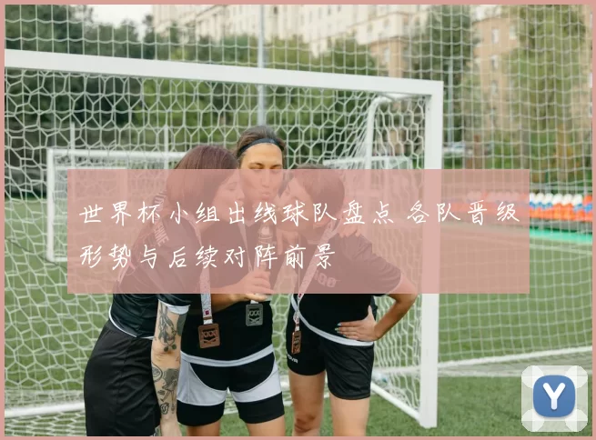 世界杯小组出线球队盘点 各队晋级形势与后续对阵前景