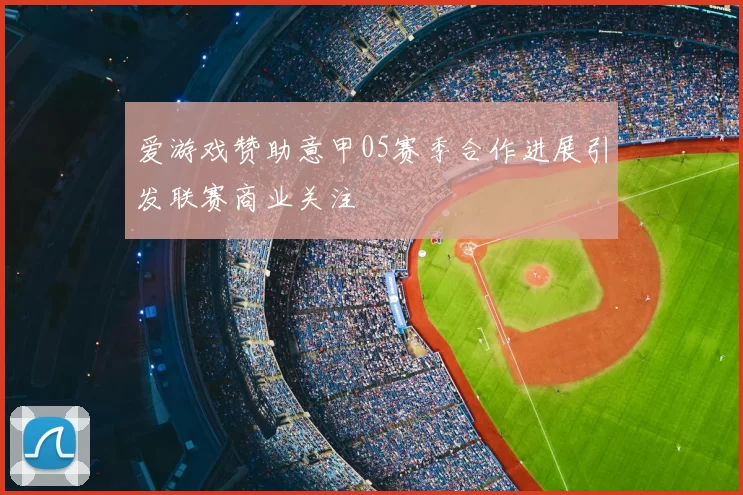 爱游戏赞助意甲05赛季合作进展引发联赛商业关注