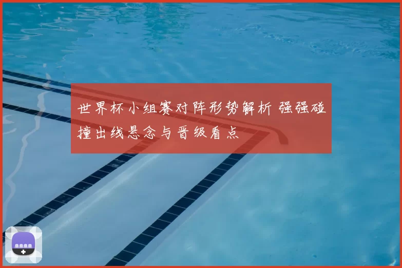 世界杯小组赛对阵形势解析 强强碰撞出线悬念与晋级看点