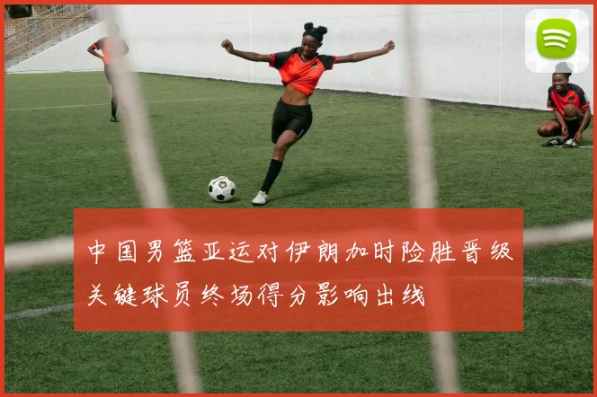 中国男篮亚运对伊朗加时险胜晋级关键球员终场得分影响出线