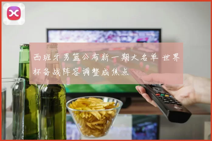 西班牙男篮公布新一期大名单 世界杯备战阵容调整成焦点