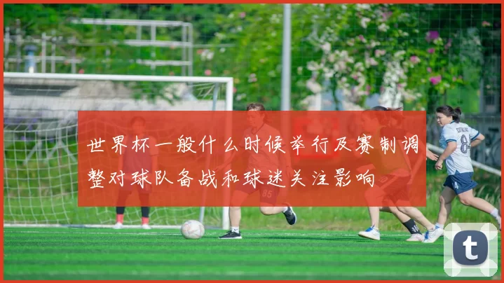 世界杯一般什么时候举行及赛制调整对球队备战和球迷关注影响