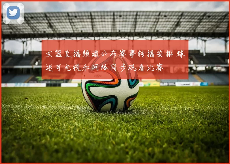 女篮直播频道公布赛事转播安排 球迷可电视和网络同步观看比赛