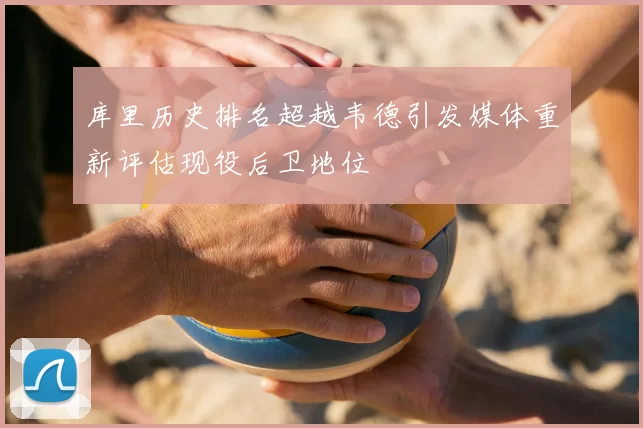 库里历史排名超越韦德引发媒体重新评估现役后卫地位