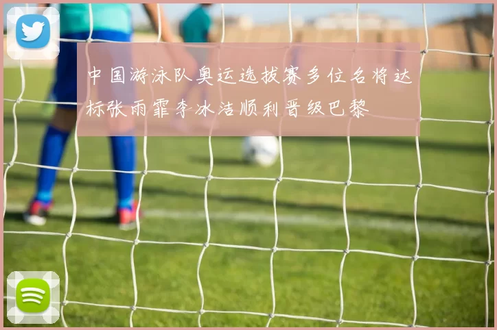 中国游泳队奥运选拔赛多位名将达标张雨霏李冰洁顺利晋级巴黎