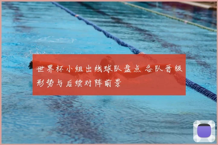 世界杯小组出线球队盘点 各队晋级形势与后续对阵前景