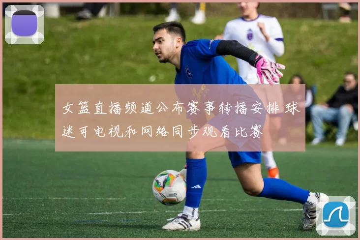 女篮直播频道公布赛事转播安排 球迷可电视和网络同步观看比赛