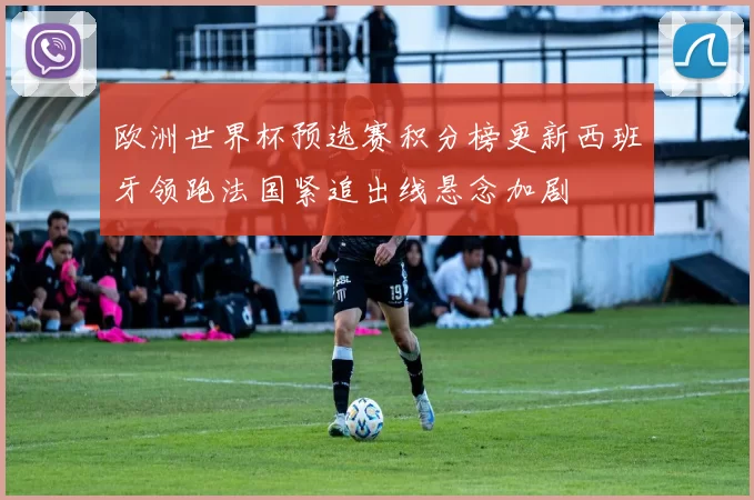 欧洲世界杯预选赛积分榜更新西班牙领跑法国紧追出线悬念加剧
