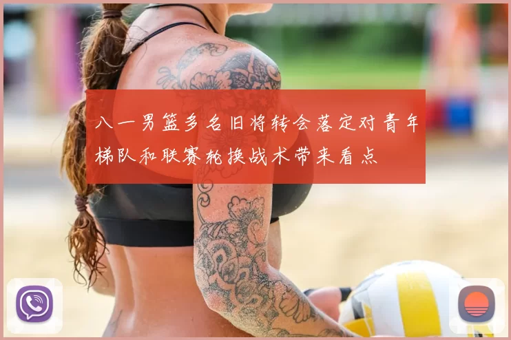 八一男篮多名旧将转会落定对青年梯队和联赛轮换战术带来看点