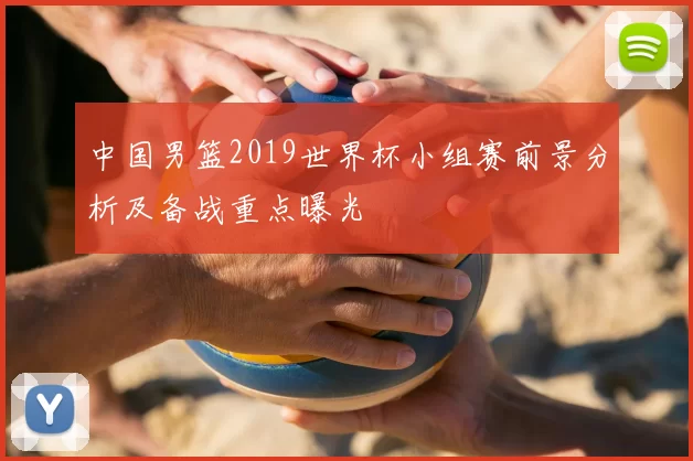 中国男篮2019世界杯小组赛前景分析及备战重点曝光
