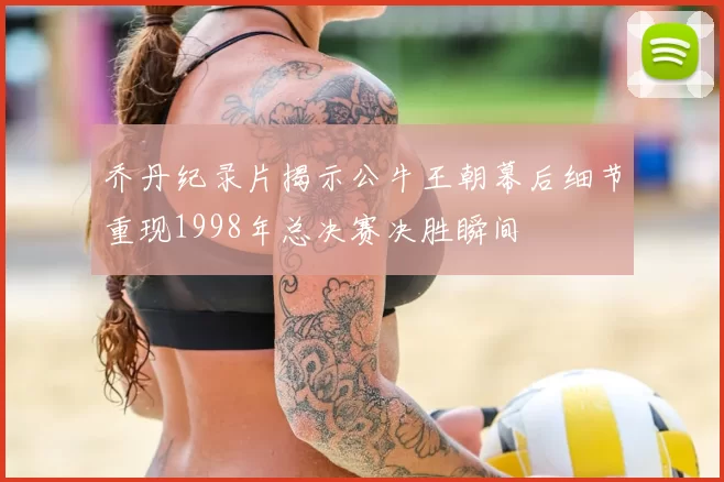 乔丹纪录片揭示公牛王朝幕后细节重现1998年总决赛决胜瞬间