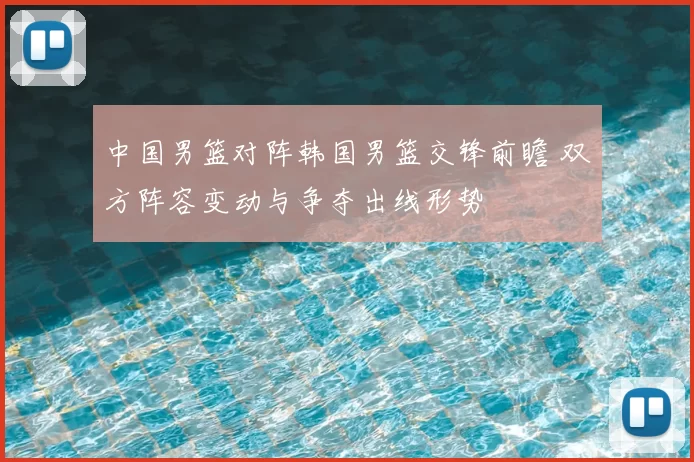 中国男篮对阵韩国男篮交锋前瞻 双方阵容变动与争夺出线形势