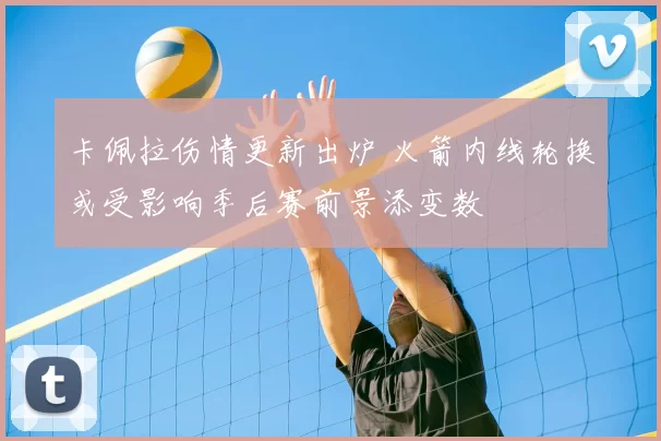 卡佩拉伤情更新出炉 火箭内线轮换或受影响季后赛前景添变数