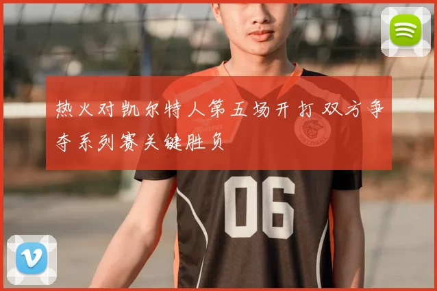 热火对凯尔特人第五场开打 双方争夺系列赛关键胜负