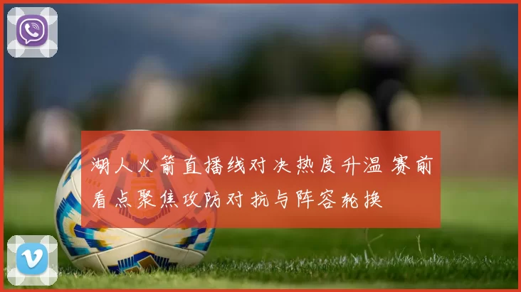 湖人火箭直播线对决热度升温 赛前看点聚焦攻防对抗与阵容轮换