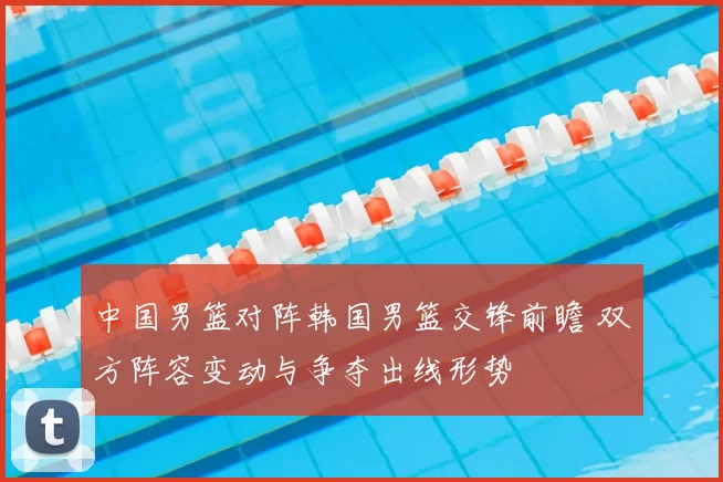 中国男篮对阵韩国男篮交锋前瞻 双方阵容变动与争夺出线形势