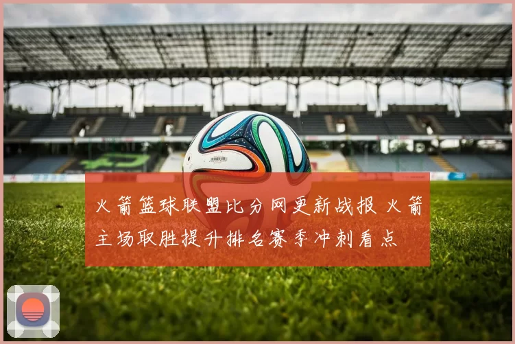 火箭篮球联盟比分网更新战报 火箭主场取胜提升排名赛季冲刺看点